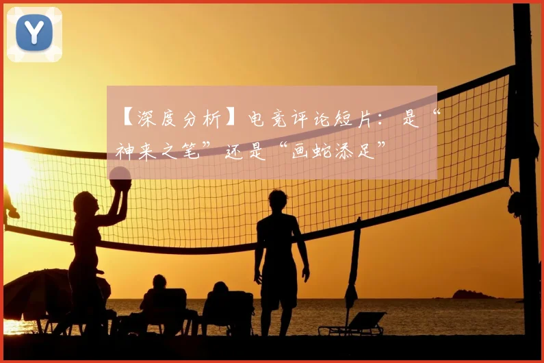 【深度分析】电竞评论短片：是“神来之笔”还是“画蛇添足”