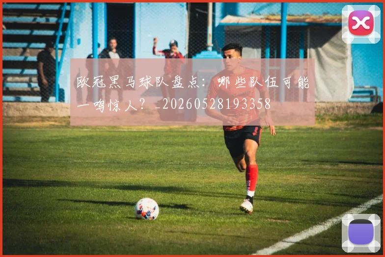 欧冠黑马球队盘点：哪些队伍可能一鸣惊人？_20260528193358
