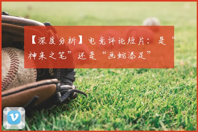 【深度分析】电竞评论短片：是“神来之笔”还是“画蛇添足”
