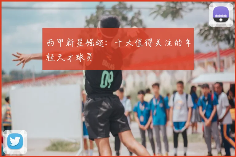 西甲新星崛起:十大值得关注的年轻天才球员