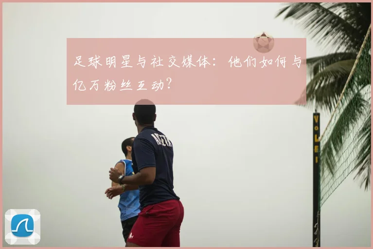 足球明星与社交媒体：他们如何与亿万粉丝互动？