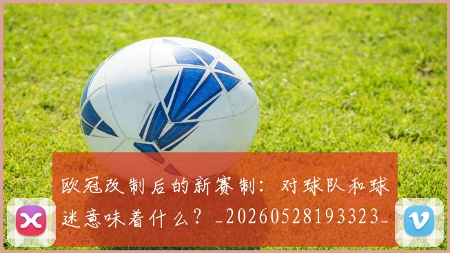 欧冠改制后的新赛制：对球队和球迷意味着什么？_20260528193323_20260609225926