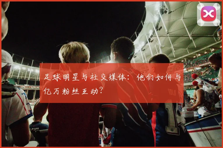 足球明星与社交媒体:他们如何与亿万粉丝互动?