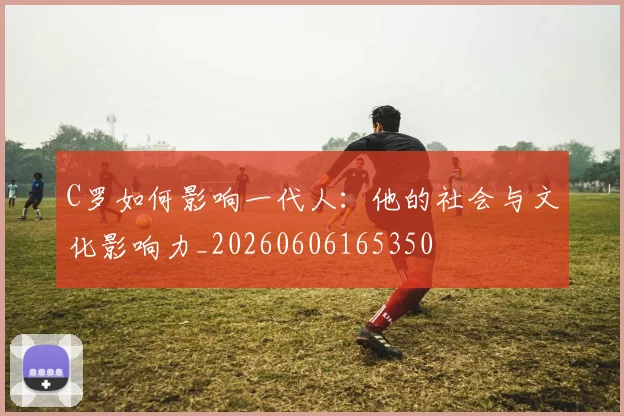 C罗如何影响一代人:他的社会与文化影响力_20260606165350