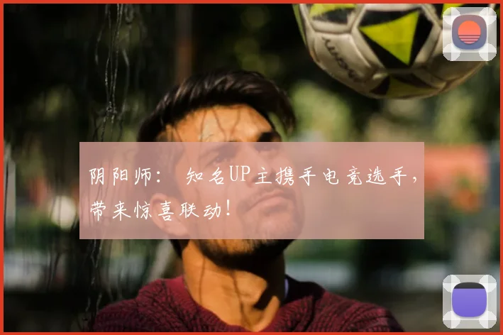 阴阳师： 知名UP主携手电竞选手，带来惊喜联动！